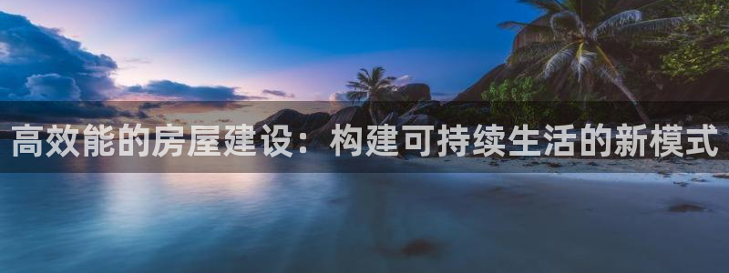 意昂体育3招商电话地址：高效能的房屋建设：构建可持续生活的新模式