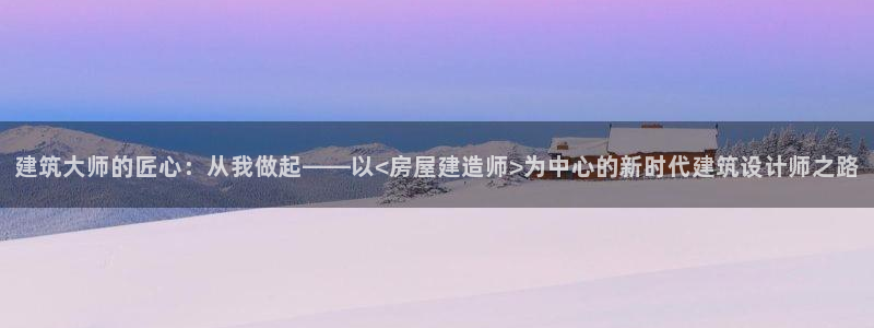 意昂体育3招商电话地址是多少：建筑大师的匠心：从我做起——以<房屋建造师>为中心的新时代建筑设计师之