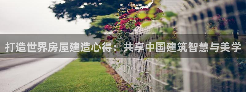 意昂体育3招商电话号码是多少啊：打造世界房屋建造心得：共享中国建筑智慧与美学