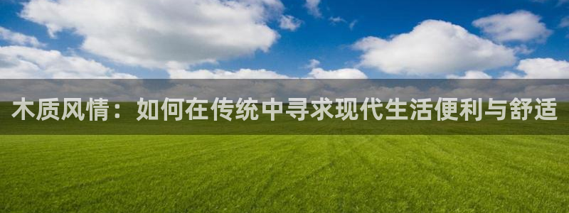 意昂3娱乐平台：木质风情：如何在传统中寻求现代生活便利与舒适