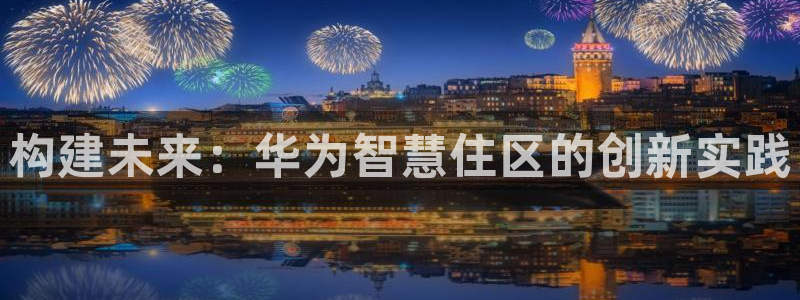 意昂3集团官网网址：构建未来：华为智慧住区的创新实践
