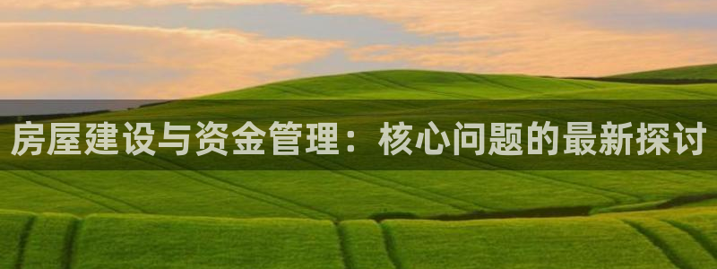 海南意昂体育3发展怎么样：房屋建设与资金管理：核心问题的最新探讨